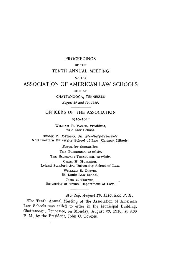 handle is hein.aals/aalspro0011 and id is 1 raw text is: PROCEEDINGS
OF THE
TENTH ANNUAL MEETING
OF THE
ASSOCIATION OF AMERICAN LAW SCHOOLS
HELD AT
CHATTANOOGA, TENNESSEE
August 29 and 30, 1910.
OFFICERS OF THE ASSOCIATION
1910-1911
WILLIAM R. VANCE, President,
Yale Law School.
GEORGE P. COSTIGAN, JR., Secretary-Treasurer,
Northwestern University School of Law, Chicago, Illinois.
Executive Committee.
THE PRESIDENT, eX-offiCio.
THE SECRETARY-TREASURER, ex-officio.
CHAS. H. HUBERICH,
Leland Stanford Jr., University School of Law.
WILLIAI S. CURTIS,
St. Louis Law School.
JOHN C. TOWNES,
University of Texas, Department of Law.
Monday, August 29, 1910, 8.00 P. M.
The Tenth Annual Meeting of the Association of American
Law Schools was called to order in the Municipal Building,
Chattanooga, Tennessee, on Monday, August 29, 1910, at 8.00
P. M., by the President, John C. Townes.


