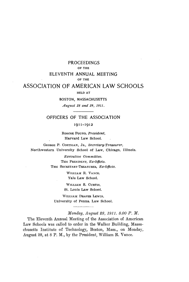 handle is hein.aals/aalspro0012 and id is 1 raw text is: PROCEEDINGS
OF THE
ELEVENTH ANNUAL MEETING
OF THE
ASSOCIATION OF AMERICAN LAW SCHOOLS
HELD AT
BOSTON, MASSACHUSETTS
August 28 and 29, 1911.
OFFICERS OF THE ASSOCIATION
1911-1912
RoscoE POUND, President,
Harvard Law School.
GEORGE P. COSTIGAN, JR., Secretary- Treasurer,
Northwestern University School of Law, Chicago, Illinois.
Executive Committee.
THE PRESIDENT, Ex-Officio.
THE SECRETARY-TREASURER, EX-OffiCio.
WILLIAm R. VANCE.
Yale Law School.
WILLIAM , S. CURTIS,
St. Louis Law School.
WILLIAM DRAPER LEWIS,
University of Penna. Law School.
Monday, August 28, 1911. 8.00 P. M.
The Eleventh Annual Meeting of the Association of American
Law Schools was called to order in the Walker Building, Massa-
chusetts Institute of Technology, Boston, Mass., on Monday,
August 28, at 8 P. M., by the President, William R. Vance.


