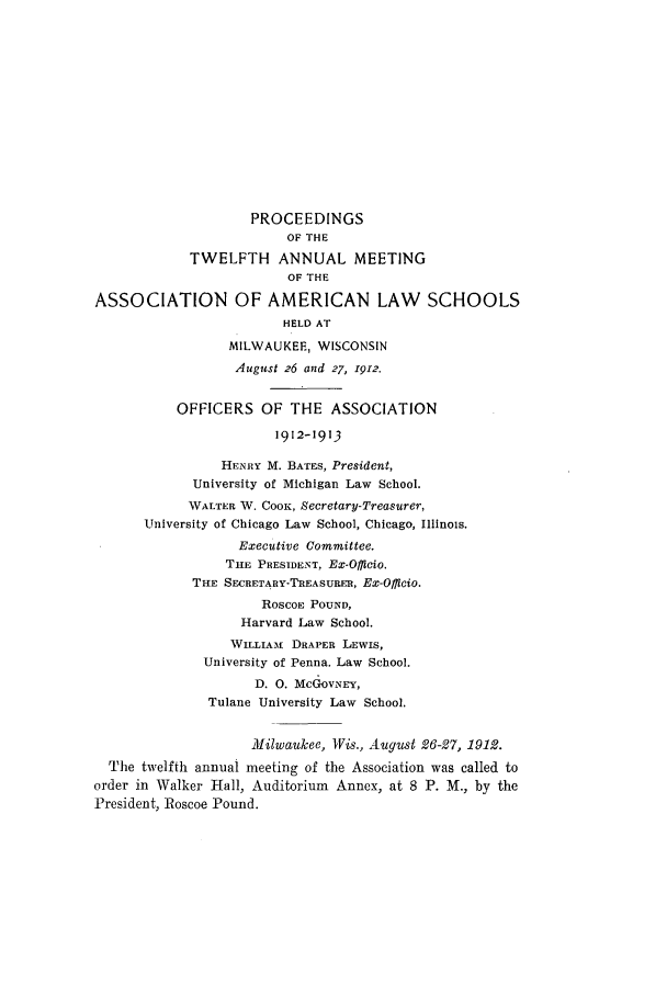 handle is hein.aals/aalspro0013 and id is 1 raw text is: PROCEEDINGS
OF THE
TWELFTH ANNUAL MEETING
OF THE
ASSOCIATION OF AMERICAN LAW SCHOOLS
HELD AT
MILWAUKEE, WISCONSIN
August 26 and 27, 1912.
OFFICERS OF THE ASSOCIATION
1912-1913
HENRY M. BATES, President,
University of Michigan Law School.
WALTER W. COOK, ecretary-Treasurer,
University of Chicago Law School, Chicago, Illinois.
Executive Committee.
THE PRESIDENT, Ex-Offlcio.
THE SECRETARY-TREASURER, Ex-Officio.
RoscoE POUND,
Harvard Law School.
WILLIAMt DRAPER LEWIS,
University of Penna. Law School.
D. 0. MCGoVNEY,
Tulane University Law School.
Milwaukee, Wis., August 26-27, 1912.
The twelfth annual meeting of the Association was called to
order in Walker Hall, Auditorium Annex, at 8 P. M., by the
President, Roscoe Pound.


