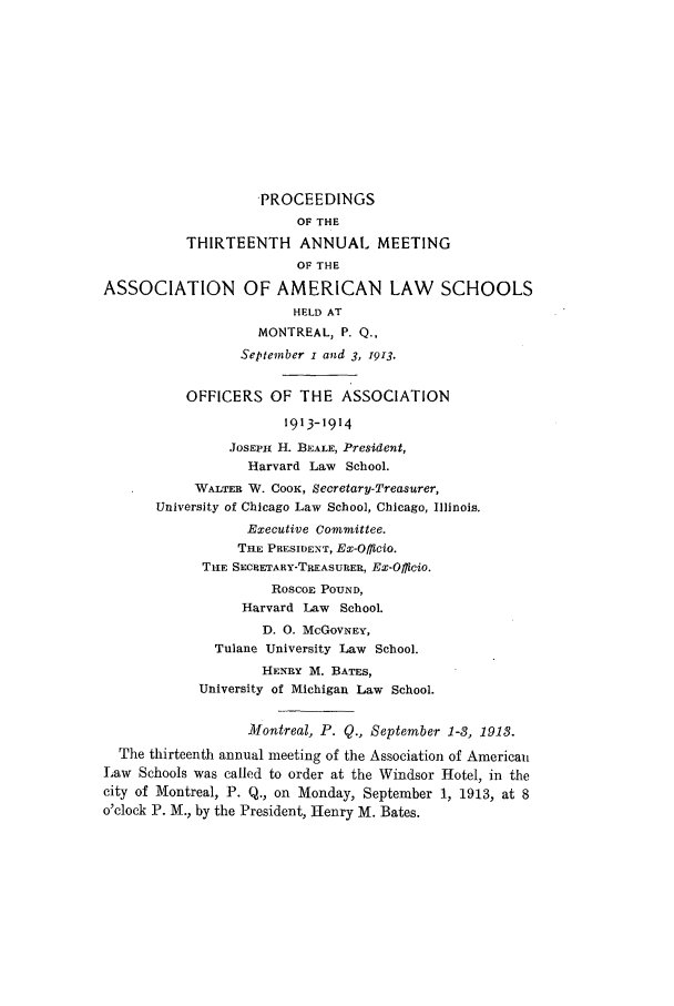 handle is hein.aals/aalspro0014 and id is 1 raw text is: PROCEEDINGS
OF THE
THIRTEENTH ANNUAL MEETING
OF THE
ASSOCIATION OF AMERICAN LAW SCHOOLS
HELD AT
MONTREAL, P. Q.,
September i and 3, 1913.
OFFICERS OF THE ASSOCIATION
1913-1914
JosEPH H. BEALE, President,
Harvard Law School.
WALTER W. CooK, Secretary-Treasurer,
University of Chicago Law School, Chicago, Illinois.
Executive Committee.
THE PRESIDENT, Ex-Officio.
TtiE SECHETARY-TREASURER, Ex-Officio.
RoscoE POUND,
Harvard Law School.
D. 0. McGoVNEY,
Tulane University Law School.
HENRY M. BATES,
University of Michigan Law School.
Montreal, P. Q., September 1-8, 1913.
The thirteenth annual meeting of the Association of American
Law Schools was called to order at the Windsor Hotel, in the
city of Montreal, P. Q., on Monday, September 1, 1913, at 8
o'clock P. M., by the President, Henry M. Bates.


