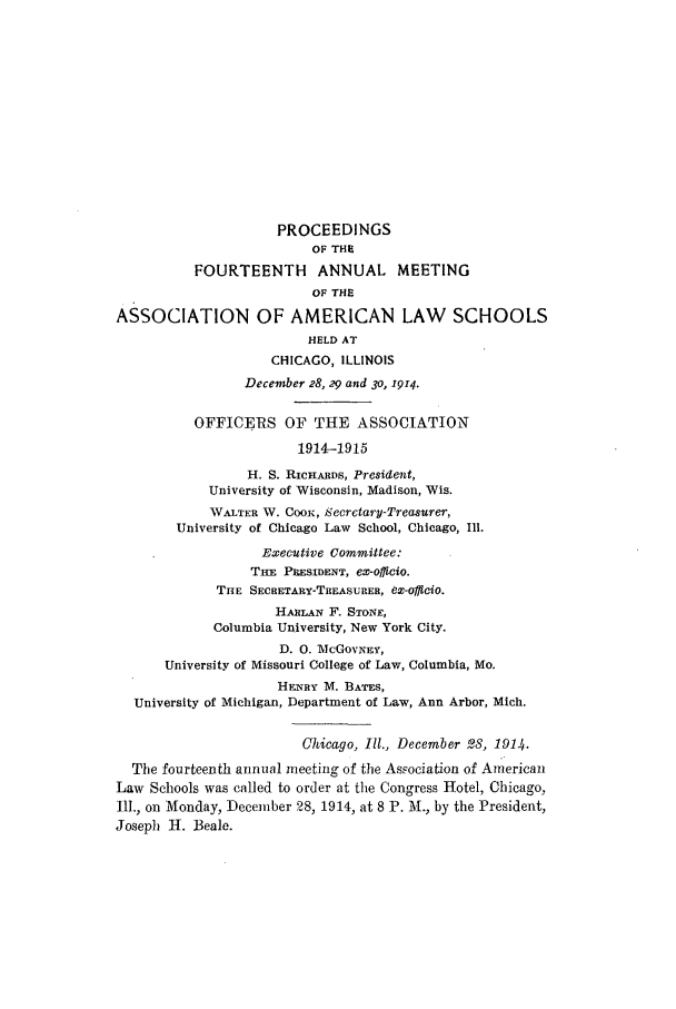 handle is hein.aals/aalspro0015 and id is 1 raw text is: PROCEEDINGS
OF THE!
FOURTEENTH ANNUAL MEETING
OF THE
ASSOCIATION OF AMERICAN LAW SCHOOLS
HELD AT
CHICAGO, ILLINOIS
December 28, 29 and 30, 1914.
OFFICERS OF THE ASSOCIATION
1914-1915
H. S. RICHARDS, President,
University of Wisconsin, Madison, Wis.
WALTER W. COOn, Secretary-Treasurer,
University of Chicago Law School, Chicago, Ill.
Executive Committee:
THE PRESIDENT, eX-OffiCiO.
THE SECRETARY-TREASURER, eX-officio.
HARILAN F. STONE,
Columbia University, New York City.
D. 0. McGovNEY,
University of Missouri College of Law, Columbia, Mo.
HENRY M. BATES,
University of Michigan, Department of Law, Ann Arbor, Mich.
Chicago, Ill., December 28, 191q.
The fourteenth annual meeting of the Association of American
Law Schools was called to order at the Congress Hotel, Chicago,
Ill., on Monday, December 28, 1914, at 8 P. M., by the President,
Joseph H. Beale.


