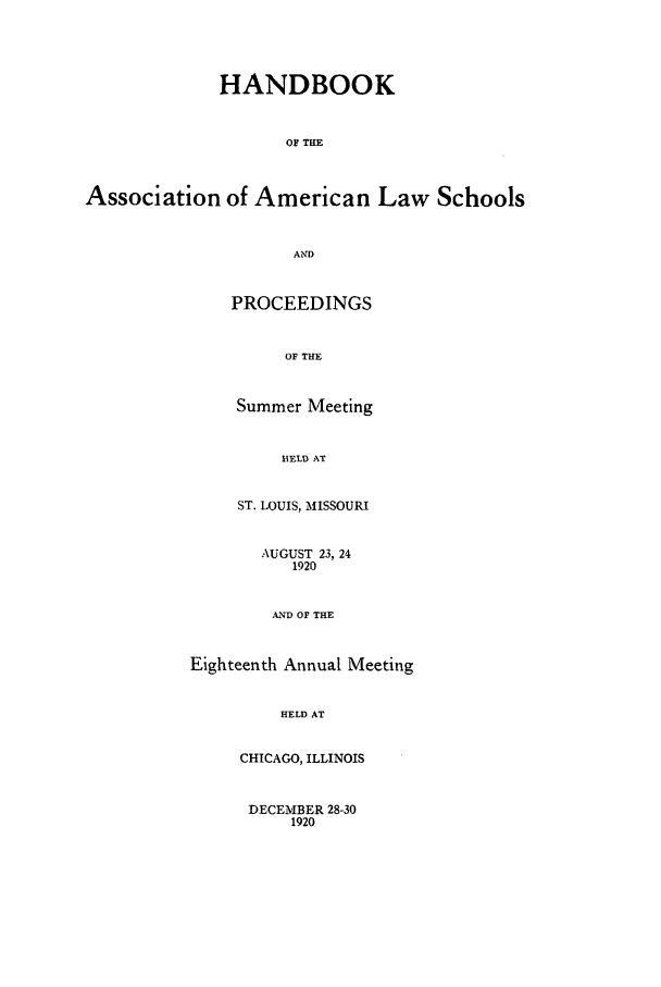 handle is hein.aals/aalspro0021 and id is 1 raw text is: HANDBOOK
OF THE
Association of American Law Schools
AND
PROCEEDINGS
OF THE
Summer Meeting
11ELD AT
ST. LOUIS, MISSOURI
AUGUST 23, 24
1920
AND OF THE
Eighteenth Annual Meeting
HELD AT
CHICAGO, ILLINOIS
DECEMBER 28-30
1920



