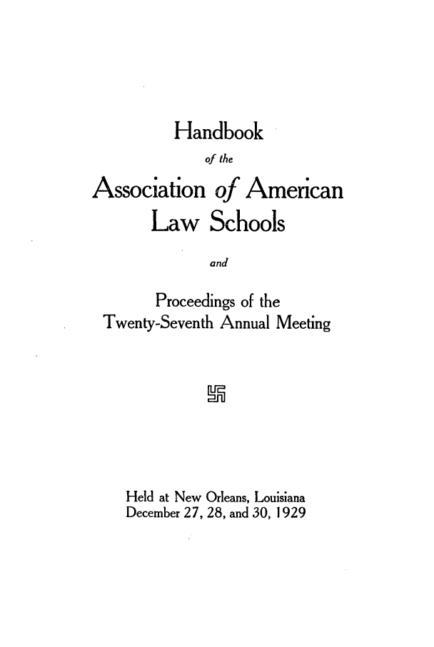 handle is hein.aals/aalspro0030 and id is 1 raw text is: Handbook
of the
Association of American
Law Schools
and
Proceedings of the
Twenty-Seventh Annual Meeting

Held at New Orleans, Louisiana
December 27, 28, and 30, 1929


