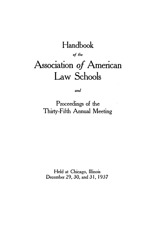 handle is hein.aals/aalspro0038 and id is 1 raw text is: Handbook
of the
Association of American
Law Schools
and
Proceedings of the
Thirty-Fifth Annual Meeting

Held at Chicago, Illinois
December 29, 30, and 31, 1937


