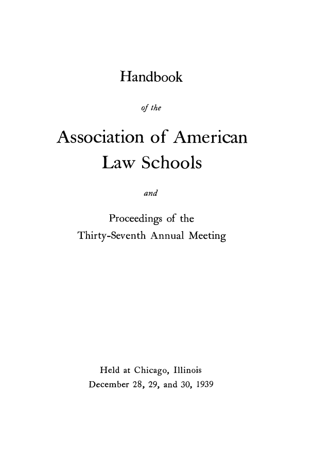 handle is hein.aals/aalspro0040 and id is 1 raw text is: Handbook
of the
Association of American

Law Schools
and
Proceedings of the
Thirty-Seventh Annual Meeting
Held at Chicago, Illinois
December 28, 29, and 30, 1939


