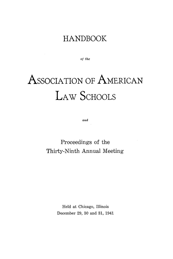 handle is hein.aals/aalspro0042 and id is 1 raw text is: HANDBOOK
of the
ASSOCIATION OF AMERICAN

LAW SCHOOLS
and
Proceedings of the
Thirty-Ninth Annual Meeting

Held at Chicago, Illinois
December 29, 30 and 31, 1941


