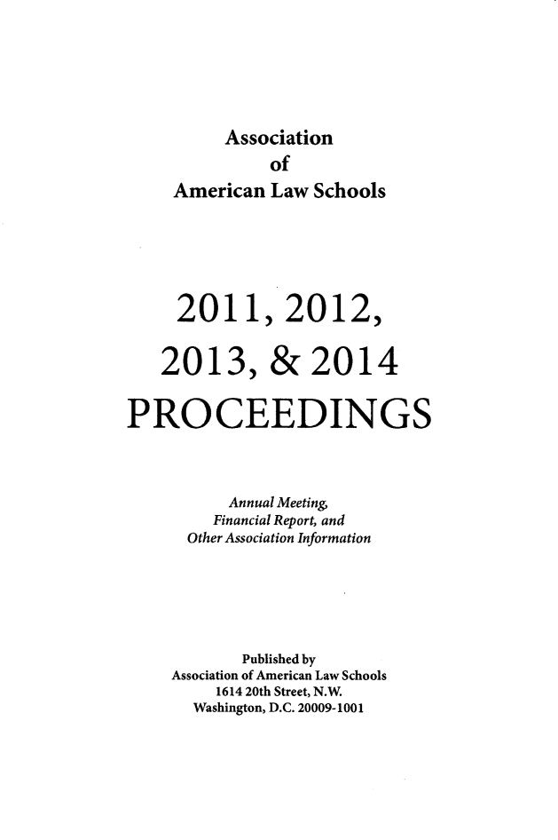 handle is hein.aals/aalspro2011 and id is 1 raw text is: 




     Association
          of
American  Law Schools




2011, 2012,


201


3,


&   2014


PROCEEDINGS


          Annual Meeting
          Financial Report, and
      Other Association Information




            Published by
     Association of American Law Schools
         1614 20th Street, N.W.
       Washington, D.C. 20009-1001


