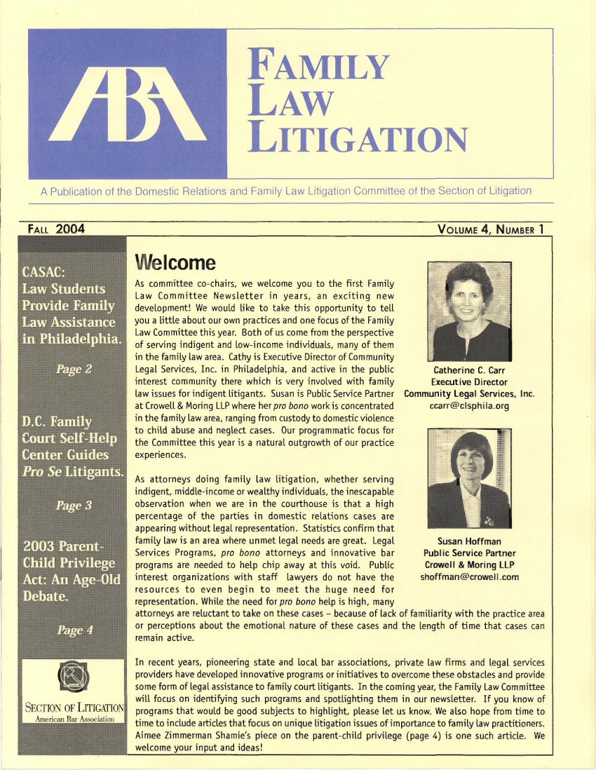 handle is hein.aba/famlit2004 and id is 1 raw text is: FAMILY
LAW
LITIGATION

A Publication of the Domestic Relations and Family Law L Igation Committee of the Section of Litigation

FALL 2004
-A'

,I SEca oNF LITGToN1

VOLUME 4, NUMBER 1

Welcome
As committee co-chairs, we welcome you to the first Family
Law Committee Newsletter in years, an exciting new
development! We would Like to take this opportunity to tell
you a tittle about our own practices and one focus of the Family
Law Committee this year. Both of us come from the perspective
of serving indigent and tow-income individuals, many of them
in the family law area. Cathy is Executive Director of Community
Legal Services, Inc. in Philadelphia, and active in the public
interest community there which is very involved with family
law issues for indigent litigants. Susan is Public Service Partner
at Crowel[ & Moring LLP where her pro bono work is concentrated
in the family law area, ranging from custody to domestic violence
to child abuse and neglect cases. Our programmatic focus for
the Committee this year is a natural outgrowth of our practice
experiences.

Catherine C. Carr
Executive Director
Community Legal Services, Inc.
ccarr@clsphila.org

As attorneys doing family taw litigation, whether serving
indigent, middle-income or wealthy individuals, the inescapable
observation when we are in the courthouse is that a high
percentage of the parties in domestic relations cases are
appearing without Legal representation. Statistics confirm that
family law is an area where unmet legal needs are great. Legal  Susan Hoffman
Services Programs, pro bono attorneys and innovative bar     Public Service Partner
programs are needed to help chip away at this void. Public   Crowell & Moring LLP
interest organizations with staff lawyers do not have the   shoffnan@crowell.com
resources to even begin to meet the huge need for
representation. While the need for pro bono help is high, many
attorneys are reluctant to take on these cases - because of tack of familiarity with the practice area
or perceptions about the emotional nature of these cases and the length of time that cases can
remain active.
In recent years, pioneering state and local bar associations, private law firms and Legal services
providers have developed innovative programs or initiatives to overcome these obstacles and provide
some form of legal assistance to family court litigants. In the coming year, the Family Law Committee
will focus on identif ing such programs and spotlighting them in our newsletter. If you know of
programs that would be good subjects to highlight, please let us know. We also hope from time to
time to include articles that focus on unique litigation issues of importance to family taw practitioners.
Aimee Zimmerman Shamie's piece on the parent-child privilege (page 4) is one such article, We
welcome your input and ideas!


