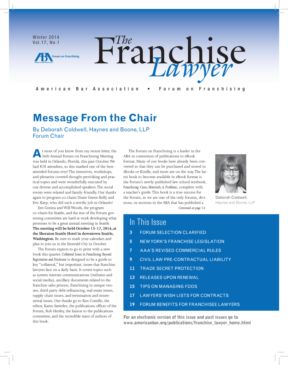 handle is hein.aba/frnchl0017 and id is 1 raw text is: American  Bar  Association
Message From the Chi

By Deborah Coldwell, Haynes and
Forum Chair
A s most of you know from my recent letter, the
36th Annual Forum on Franchising Meeting
was held in Orlando, Florida, this past October. We
had 820 attendees, so this marked one of the best-
attended forums ever! The intensives, workshops,
and plenaries covered thought-provoking and prac-
tical topics and were wonderfully executed by
our diverse and accomplished speakers. The social
events were relaxed and family-friendly. Our thanks
again to program co-chairs Diane Green-Kelly and
Eric Karp, who did such a terrific job in Orlando!
Jim Goniea and Will Woods, the program
co-chairs for Seattle, and the rest of the Forum gov-
erning committee are hard at work developing what
promises to be a great annual meeting in Seattle.
The meeting will be held October 15-17,2014, at
the Sheraton Seattle Hotel in downtown Seattle,
Washington. Be sure to mark your calendars and
plan to join us in the Emerald City in October.
The Forum expects to go to print with a new
book this quarter. Collateral Issues in Franchising: Beyond
Registration and Disclosure is designed to be a guide to
key collateral, but important, issues that franchise
lawyers face on a daily basis. It covers topics such
as system internet communications (websites and
social media), ancillary documents related to the
franchise sales process, franchising in unique ven-
ues, third-party debt refinancing, real estate issues,
supply chain issues, and termination and nonre-
newal issues. Our thanks go to Ken Costello, the
editor, Karen Satterlee, the publications officer of the
Forum, Rob Henley, the liaison to the publications
committee, and the incredible team of authors of
this book.

Boone, LLP

The Forum on Franchising is a leader in the
ABA in conversion of publications to eBook
format. Many of our books have already been con-
verted so that they can be purchased and stored in
iBooks or Kindle, and more are on the way. The lat-
est book to become available in eBook format is
the Forum's newly-published law school textbook,
Franchising: Cases, Materials, & Problems, complete with
a teacher's guide. This book is a true success for
the Forum, as we are one of the only forums, divi-
sions, or sections in the ABA that has published a
Continued on page 14

Deborah Coldwell,
Haynes and Boone, LLP

A A AA   REVISED CME         IAL RUE
1 3    ESSUO     EEA
15   TISO   ANAGN      33D
For an electronic version of this issue and past issues go to
www.americanbar.org/publications/franchise-lawyer-home.html

Forum on FanV chis i
W,/
F Fo r um  o n  Fr an ch is in g


