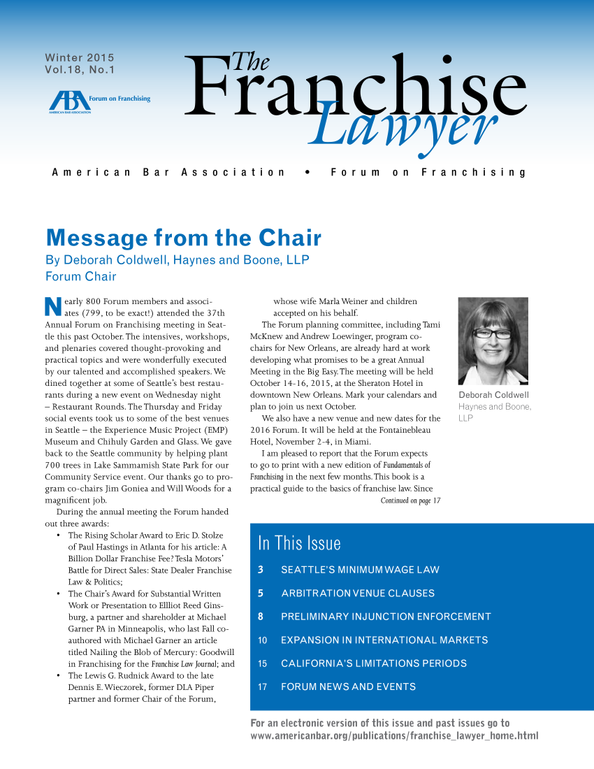 handle is hein.aba/frnchl0018 and id is 1 raw text is: 




Winter   2015
Vol.18,   No.1


/1        Forum on Franchising


          Thve




Fray his e


                                           wvyer


American  Bar  Association






Message from the Cha

By  Deborah Coldwell, Haynes and Boone, LLI

Forum Chair


*  Forum  on  Franchising


N   early 800 Forum members and associ-
    ates (799, to be exact!) attended the 37th
Annual Forum on Franchising meeting in Seat-
tle this past October. The intensives, workshops,
and plenaries covered thought-provoking and
practical topics and were wonderfully executed
by our talented and accomplished speakers. We
dined together at some of Seattle's best restau-
rants during a new event on Wednesday night
- Restaurant Rounds. The Thursday and Friday
social events took us to some of the best venues
in Seattle - the Experience Music Project (EMP)
Museum  and Chihuly Garden and Glass. We gave
back to the Seattle community by helping plant
700 trees in Lake Sammamish State Park for our
Community  Service event. Our thanks go to pro-
gram co-chairs Jim Goniea and Will Woods for a
magnificent job.
   During the annual meeting the Forum handed
out three awards:
   * The Rising Scholar Award to Eric D. Stolze
     of Paul Hastings in Atlanta for his article: A
     Billion Dollar Franchise Fee? Tesla Motors'
     Battle for Direct Sales: State Dealer Franchise
     Law & Politics;
   * The Chair's Award for Substantial Written
     Work or Presentation to Ellliot Reed Gins-
     burg, a partner and shareholder at Michael
     Garner PA in Minneapolis, who last Fall co-
     authored with Michael Garner an article
     titled Nailing the Blob of Mercury: Goodwill
     in Franchising for the Franchise Law Journal; and
   * The Lewis G. Rudnick Award to the late
     Dennis E. Wieczorek, former DLA Piper
     partner and former Chair of the Forum,


     whose wife Marla Weiner and children
     accepted on his behalf
   The Forum planning committee, including Tami
McKnew  and Andrew Loewinger, program co-
chairs for New Orleans, are already hard at work
developing what promises to be a great Annual
Meeting in the Big Easy. The meeting will be held
October 14-16, 2015, at the Sheraton Hotel in
downtown New  Orleans. Mark your calendars and
plan to join us next October.
  We  also have a new venue and new dates for the
2016 Forum. It will be held at the Fontainebleau
Hotel, November 2-4, in Miami.
   I am pleased to report that the Forum expects
to go to print with a new edition of Fundamentals of
Franchising in the next few months. This book is a
practical guide to the basics of franchise law. Since
                            Continued on page 17


For an electronic version of this issue and past issues go to
www.americanbar.org/publications/franchise_Iawyer-home.html


V        I    E
Deborah Coldwell
Haynes and Boone,
LLP



