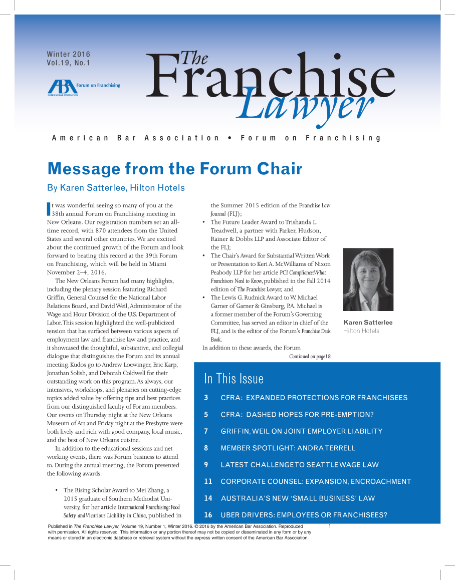 handle is hein.aba/frnchl0019 and id is 1 raw text is: 



















  American  Bar  Association  *  Forum  on  Franchising




less age from the Fo\ru m Char

By   Karen Satterlee, Hilton Hotels


  t was wonderful seeing so many of you at the
1 38th annual Forum on  Franchising meeting in
New  Orleans. Our registration inumbers set an all-
time record, with 870 attendees from the United
States and several other countries.We are excited
about the continued growth of the Forum and look
forward to beating this record at the 39th Forum
on Franchising, which xill be held in Miami
November   2--4. 2016.
   The New  Orleans Forum Inhad many highlights,
including the plenary session teaturing Richard
Griffin, General Counsel for the National Labor
Relations Board, and David Well, Administrator of the
Wage and Hour  Division of tie U.S. Department of'
Labor. This session bighlhghted the well-oublicized
tension that has surfaced between various aspects of
employment  law and franchise law and practice, and
it showcased the thoughtfi, substantive, and collegial
dialogue that distinguishes the Forum and its annual
meeting. Kudos go to Andrew Loewinger, Eric Karp,
Jonatian Soli, and Deborah Coldwelt for their
outstandmg work on this program. As alwvays our
intensives, workshops, and peres  n cutting-edge
topics add d value by of'ering tips and best ractices
rom  our distinguished aul ty of Forum mr-embers.
Our events or Thursday nigt at 'he New Orleaiis
Museurn of Art and Friday night at the Presbytre were
both lively and rich with good company, local music,
and the best of New Orleans cuisine.
   In addition to the educational sessions and net-
worknug events, nhere vas Forum business to attend
to. During the annual meeting, the Forum presented
the following awards:

       The Rising Scholr Award to Mel Zhang, a
      20 15 gradua'te of South~ern Methodist Uni-
      versi y, for her article International Franchising: Food
      Safety and Vicarious Liability in China, publi shed in


   dhe Sunmmer 201 5 edition of the Franchise Law
   Journal (FL);
6  The Future Leader Award to rishainda L.
   Treadweil, a partner with Parker, Hudson,
   Rainer & Dobbs LIP and Associate Editor of
   the FLJ;
*  The Chair's Award for Substantial WrittenWork
   or Presentation to Keri A. McWilliams of Nixon
   Peabody LLP for her article PC' ComplianeWhat
   rEnuchisors Need to Ena, published in die Fall 20 14
   edition of The Fr anchise Lawyer; and
*  The Lewis G. Rudrnidk Award toW Michael
   Garner of Garner & Ginsburg, PA. Michael is
   a f6omer member of the Forun's Governing
   Committee, has served an editor in chief of the
   FU, and is the editor of the Forum's Franchise Desk
   Book.
in aldition to these awards, the Forum
                               Continued en pafel8


Published in The Franchise Lawyer, Volume 19, Number 1 Winter 2016. © 2016 by the American Bar Association. Reproduced
with permission. Al rights reserved This inforration or any portion thereof rmay not be copied or disseminated in any form or by any
means or stored in an electronic database or retrieval system without the express written consent of the American Bar Association.


Karent Sattedede


