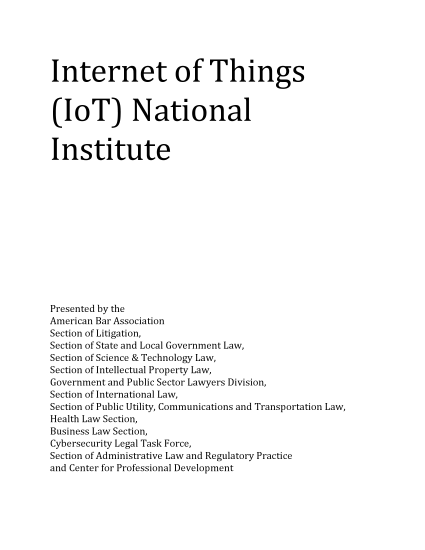 handle is hein.aba/iotnainst0001 and id is 1 raw text is: 





Internet of Things


(ToT) National


Institute













Presented by the
American Bar Association
Section of Litigation,
Section of State and Local Government Law,
Section of Science & Technology Law,
Section of Intellectual Property Law,
Government and Public Sector Lawyers Division,
Section of International Law,
Section of Public Utility, Communications and Transportation Law,
Health Law Section,
Business Law Section,
Cybersecurity Legal Task Force,
Section of Administrative Law and Regulatory Practice
and Center for Professional Development


