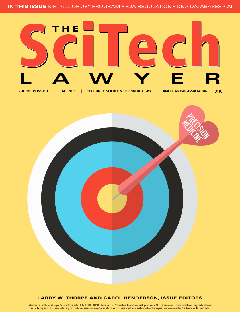 handle is hein.aba/scitla0015 and id is 1 raw text is: 















  L A W Y E R

VOLUME 15 ISSUE 1  f  FALL 2018  f  SECTION OF SCIENCE & TECHNOLOGY LAW  I AMERICAN BAR ASSOCIATION  /A


       LARRY W. THORPE AND CAROL HENDERSON, ISSUE EDITORS
Published in The SciTech Lawyer, Volume 15, Number 1, Fall 2018.  2018 American Bar Association. Reproduced with permission. All rights reserved. This information or any portion thereof
may not be copied or disseminated in any form or by any means or stored in an electronic database or retrieval system without the express written consent of the American Bar Association.


