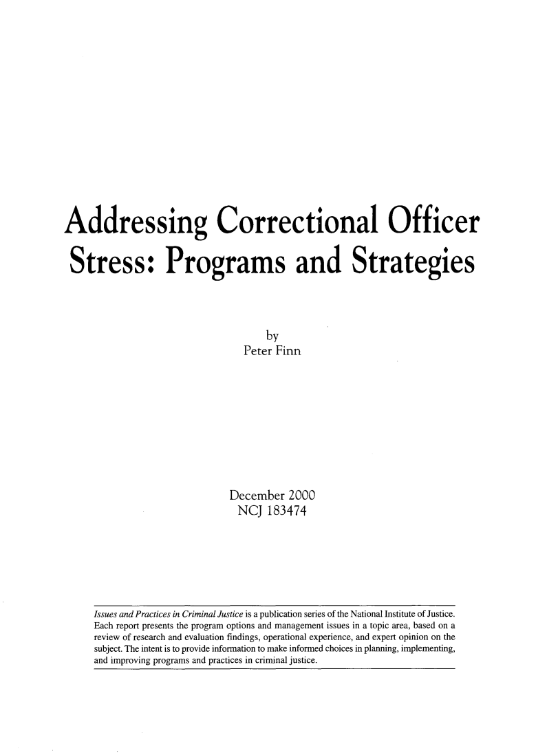 handle is hein.agopinions/addcor0001 and id is 1 raw text is: 














Addressing Correctional Officer


Stress: Programs and Strategies



                                     by
                                 Peter Finn









                              December 2000
                                NCJ 183474


Issues and Practices in Criminal Justice is a publication series of the National Institute of Justice.
Each report presents the program options and management issues in a topic area, based on a
review of research and evaluation findings, operational experience, and expert opinion on the
subject. The intent is to provide information to make informed choices in planning, implementing,
and improving programs and practices in criminal justice.


