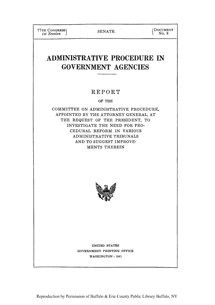 handle is hein.agopinions/adprgcad0001 and id is 1 raw text is: 77TH CONGRESS       SENATE              DOCUMENT
1st Session                             No. 8
ADMINISTRATIVE PROCEDURE IN
GOVERNMENT AGENCIES
REPORT
OF THE
COMMITTEE ON ADMINISTRATIVE PROCEDURE,
APPOINTED BY THE ATTORNEY GENERAL, AT
THE REQUEST OF THE PRESIDENT, TO
INVESTIGATE THE NEED FOR PRO-
CEDURAL REFORM IN VARIOUS
ADMINISTRATIVE TRIBUNALS
AND TO SUGGEST IMPROVE-
MENTS THEREIN

UNITED STATES
GOVERNMENT PRINTING OFFICE
WASHINGTON: 1941

Reproduction by Permission of Buffalo & Erie County Public Library Buffalo, NY


