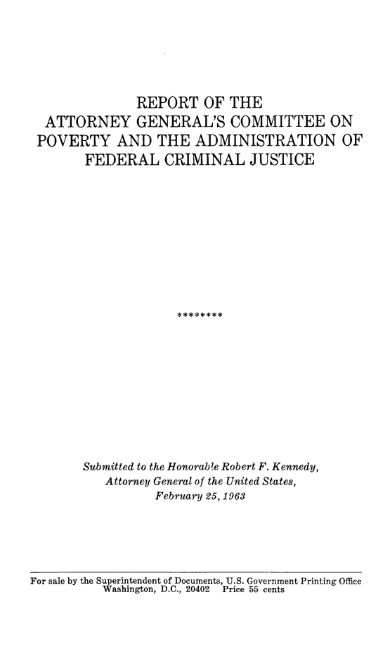 handle is hein.agopinions/agpovfc0001 and id is 1 raw text is: REPORT OF THE
ATTORNEY GENERAL'S COMMITTEE ON
POVERTY AND THE ADMINISTRATION OF
FEDERAL CRIMINAL JUSTICE
Submitted to the Honorab!e Robert F. Kennedy,
Attorney General of the United States,
February 25, 1963

For sale by the Superintendent of Documents, U.S. Government Printing Office
Washington, D.C., 20402   Price 55 cents


