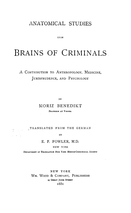 handle is hein.agopinions/alssunbsocs0001 and id is 1 raw text is: ANATOMICAL STUDIES
UPON
BRAINS OF CRIMINALS

A CONTRIBUTION TO ANTHROPOLOGY, MEDICINE,
JURISPRUDENCE, AND PSYCHOLOGY
BY
MORIZ BENEDIKT
PRUFESSOR AT VIENNA

TRANSLATED      FROM THE GERMAN
BY
E. P. FOWLER, M.D.
NEW YORK
DEPARTMENT OF TRANSLATION NEW YORK MEDICO-CHIRURGICAL SOCIETY

NEW YORK
WM. WOOD & COMPANY, PUBLISHERS
37 GREAT JONES STREET
i881



