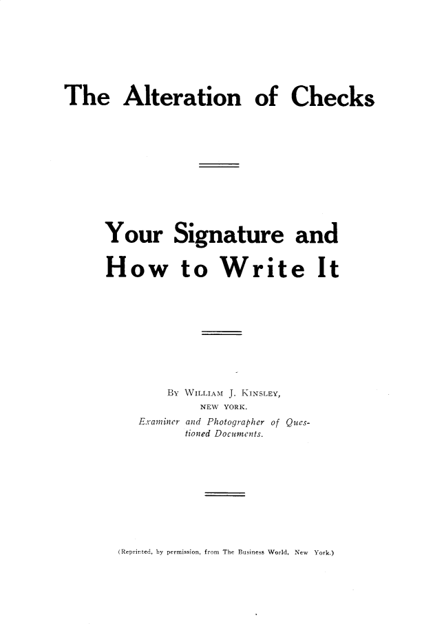 handle is hein.agopinions/altchks0001 and id is 1 raw text is: 


The Alteration of Checks


Your


Signature


a


How to Write


nd
It


    By WILLIAM J. KINSLEY,
         NEW YORK.
Examiner and Photographer of Ques-
       tioned Documents.


(Reprirted, by permission, from The Business World, New York.)


