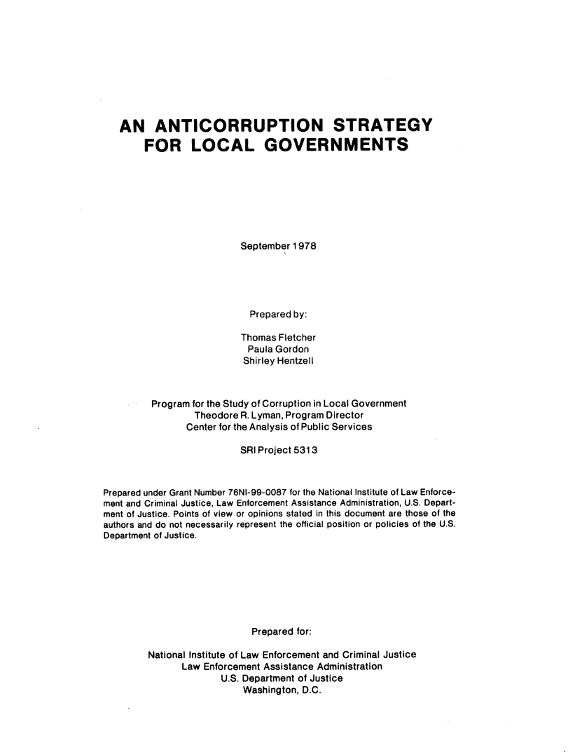 handle is hein.agopinions/antstrlg0001 and id is 1 raw text is: 










   AN ANTICORRUPTION STRATEGY

        FOR LOCAL GOVERNMENTS








                          September 1978





                            Prepared by:

                          Thomas Fletcher
                          Paula Gordon
                          Shirley Hentzell



         Program for the Study of Corruption in Local Government
                 Theodore R. Lyman, Program Director
                 Center for the Analysis of Public Services

                          SRI Project 5313



Prepared under Grant Number 76NI-99-0087 for the National Institute of Law Enforce-
ment and Criminal Justice, Law Enforcement Assistance Administration, U.S. Depart-
ment of Justice. Points of view or opinions stated in this document are those of the
authors and do not necessarily represent the official position or policies of the U.S.
Department of Justice.








                            Prepared for:

        National Institute of Law Enforcement and Criminal Justice
               Law Enforcement Assistance Administration
                      U.S. Department of Justice
                          Washington, D.C.


