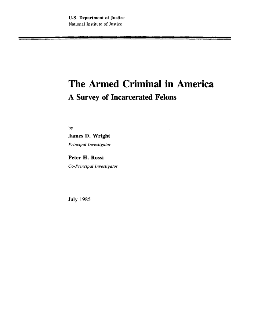 handle is hein.agopinions/armcrml0001 and id is 1 raw text is: 

U.S. Department of Justice
National Institute of Justice


The Armed Criminal in America

A Survey of Incarcerated Felons




by
James D. Wright
Principal Investigator

Peter H. Rossi
Co-Principal Investigator


July 1985


