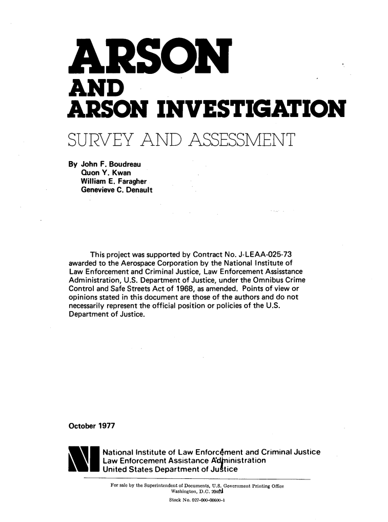 handle is hein.agopinions/arsinvs0001 and id is 1 raw text is: 






ARSON

AND

ARSON INVESTIGATION


SURVEY AND ASSESSMENT

By John F. Boudreau
   Quon Y. Kwan
   William E. Faragher
   Genevieve C. Denault






     This project was supported by Contract No. J-LEAA-025-73
awarded to the Aerospace Corporation by the National Institute of
Law Enforcement and Criminal Justice, Law Enforcement Assisstance
Administration, U.S. Department of Justice, under the Omnibus Crime
Control and Safe Streets Act of 1968, as amended. Points of view or
opinions stated in this document are those of the authors and do not
necessarily represent the official position or policies of the U.S.
Department of Justice.












October 1977


        National Institute of Law Enforc~ment and Criminal Justice
        Law Enforcement Assistance Adoinistration
        United States Department of Jugtice
          For sale by the Superintendent of Documents, U.S. Government Printing Office
                        Washington, D.C. 2040t
                        Stock No. 027-000-00600-1



