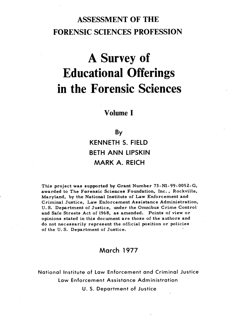 handle is hein.agopinions/asmpennl0001 and id is 1 raw text is: 

            ASSESSMENT OF THE

     FORENSIC SCIENCES PROFESSION



                A   Survey of

        Educational Offerings

      in  the Forensic Sciences



                     Volume  I


                        By

                KENNETH S.   FIELD
                BETH  ANN   LIPSKIN
                  MARK   A. REICH



 This project was supported by Grant Number 73-NI-99-0052-G,
 awarded to The Forensic Sciences Foundation, Inc. , RockviLle,
 Maryland, by the National Institute of Law Enforcement and
 Criminal Justice, Law Enforcement Assistance Administration,
 U. S. Department of Justice, under the Omnibus Crime Control
 and Safe Streets Act of 1968, as amended. Points of view or
 opinions stated in this document are those of the authors and
 do not necessarily represent the official position or policies
 of the U. S. Department of Justice.


                   March   1977


National Institute of Law Enforcement and Criminal Justice
      Law Enforcement Assistance Administration


U. S. Department of Justice


