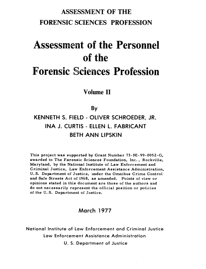handle is hein.agopinions/asmpennl0002 and id is 1 raw text is: 
             ASSESSMENT OF THE

     FORENSIC SCIENCES PROFESSION



   Assessment of the Personnel

                     of  the

  Forensic Sciences Profession


                     Volume  II


                        By

   KENNETH   S. FIELD - OLIVER SCHROEDER, JR.
       INA J. CURTIS  - ELLEN L. FABRICANT
                BETH  ANN  LIPSKIN



 This project was supported by Grant Number 73-NI-99-0052-G,
 awarded to The Forensic Sciences Foundation, Inc., Rockville,
 Maryland, by the National Institute of Law Enforcement and
 Criminal Justice, Law Enforcement Assistance Administration,
 U. S. Department of Justice, under the Omnibus Crime Control
 and Safe Streets Act of L968, as amended. Points of view or
 opinions stated in this document are those of the authors and
 do not necessarily represent the official position or policies
 of the U. S. Department of Justice.


                   March  1977


National Institute of Law Enforcement and Criminal Justice
      Law Enforcement Assistance Administration


U. S. Department of Justice


