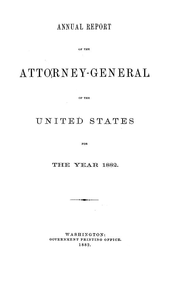 handle is hein.agopinions/attgenrept1882 and id is 1 raw text is: ANNUAL REPORT
OF THE
ATTORNEY-GENERAL
OF THE

UNITED

STATES

FOR

TFIE YEAR 1882 .
WASHINGTON:
GOVERNMENT PRINTING OFFICE.
1882.


