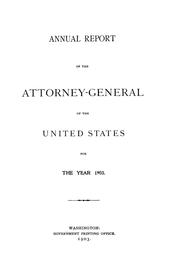 handle is hein.agopinions/attgenrept1903 and id is 1 raw text is: ANNUAL REPORT
OF THE
ATTORNEY-GENERAL
OF THE

UNITED STATE.S
FOR
THE YEAR 1903.

WASHINGTO1N:
GOVERNMENT PRINTING OFFICE.
19o3.


