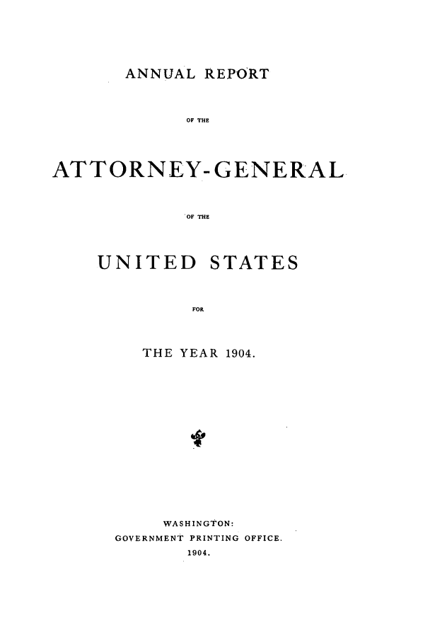 handle is hein.agopinions/attgenrept1904 and id is 1 raw text is: ANNUAL REPORT

OF THE
ATTORNEY-GENERAL
OF THE

UNITED

STATES

THE YEAR 1904.
WASHINGTON:
GOVERNMENT PRINTING OFFICE.
1904.


