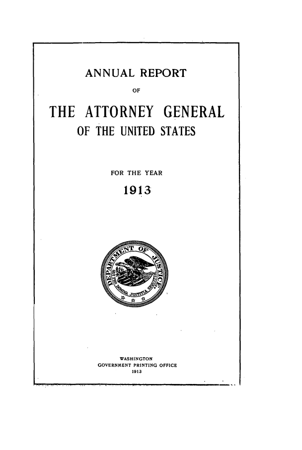 handle is hein.agopinions/attgenrept1913 and id is 1 raw text is: ANNUAL REPORT

OF
THE ATTORNEY GENERAL
OF THE UNITED STATES
FOR THE YEAR
1913

WASHINGTON
GOVERNMENT PRINTING OFFICE
1913


