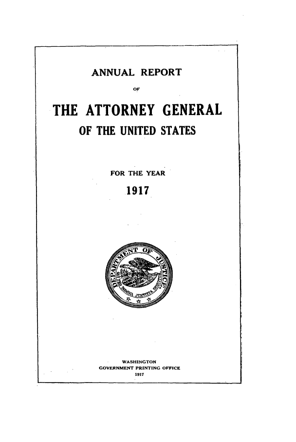handle is hein.agopinions/attgenrept1917 and id is 1 raw text is: ANNUAL REPORT
OF

THE ATTORNEY GENERAL
OF THE UNITED STATES

FOR THE YEAR
1917

WASHINGTON
GOVERNMENT PRINTING OFFICE
1917


