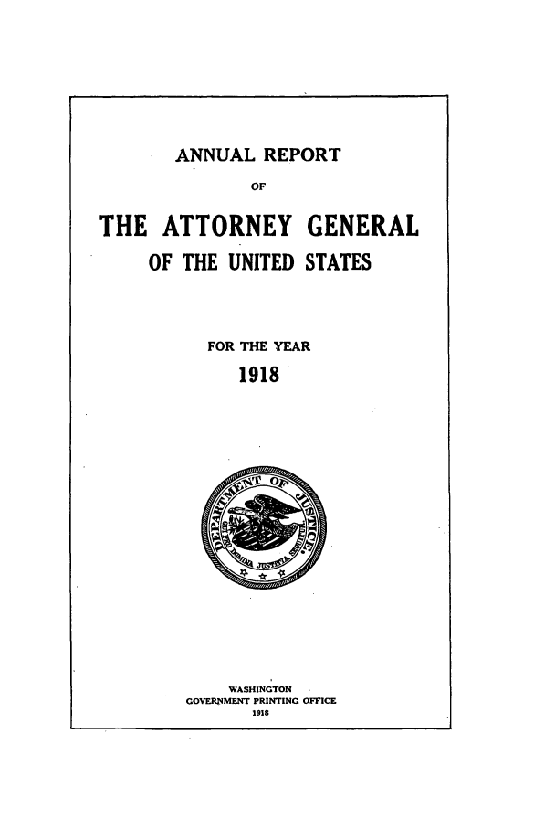 handle is hein.agopinions/attgenrept1918 and id is 1 raw text is: ANNUAL REPORT

THE ATTORNEY GENERAL
OF THE UNITED STATES

FOR THE YEAR
1918

WASHINGTON
GOVERNMENT PRINTING OFFICE
1918


