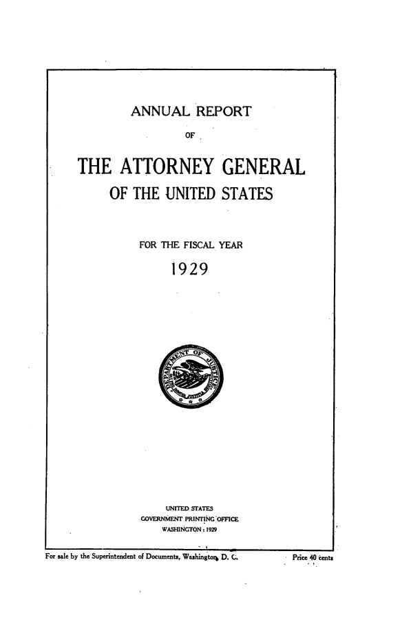 handle is hein.agopinions/attgenrept1929 and id is 1 raw text is: ANNUAL REPORT
OF
THE ATTORNEY GENERAL

OF THE UNITED STATES
FOR THE FISCAL YEAR
1929

UNITED STATES
GOVERNMENT PRINTING'OFFCE
WASHINGTON: 1929

For sale by the Superintendent of Documents, Washingtorb D. C.

-Price 40 tients


