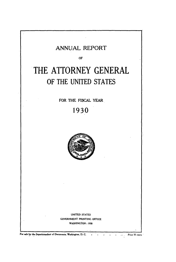 handle is hein.agopinions/attgenrept1930 and id is 1 raw text is: ANNUAL REPORT

OF
THE ATTORNEY GENERAL
OF THE UNITED STATES
FOR THE FISCAL YEAR
1930

UNITED STATES
GOVERNMENT PRINTING OFFICE
WASHINGTON: 1930

Far ae by the Superintendent of Docunents. Washington. D. C.                              Price 35 cent.


