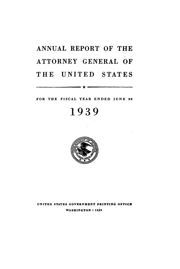 handle is hein.agopinions/attgenrept1939 and id is 1 raw text is: ANNUAL REPORT OF THE
ATTORNEY GENERAL OF
THE UNITED STATES
FOR THE FISCAL YEAR ENDED JUNE 30
1939

UNITED STATES GOVERNMENT PRINTING OFFICE
WASHINGTON; 193s9


