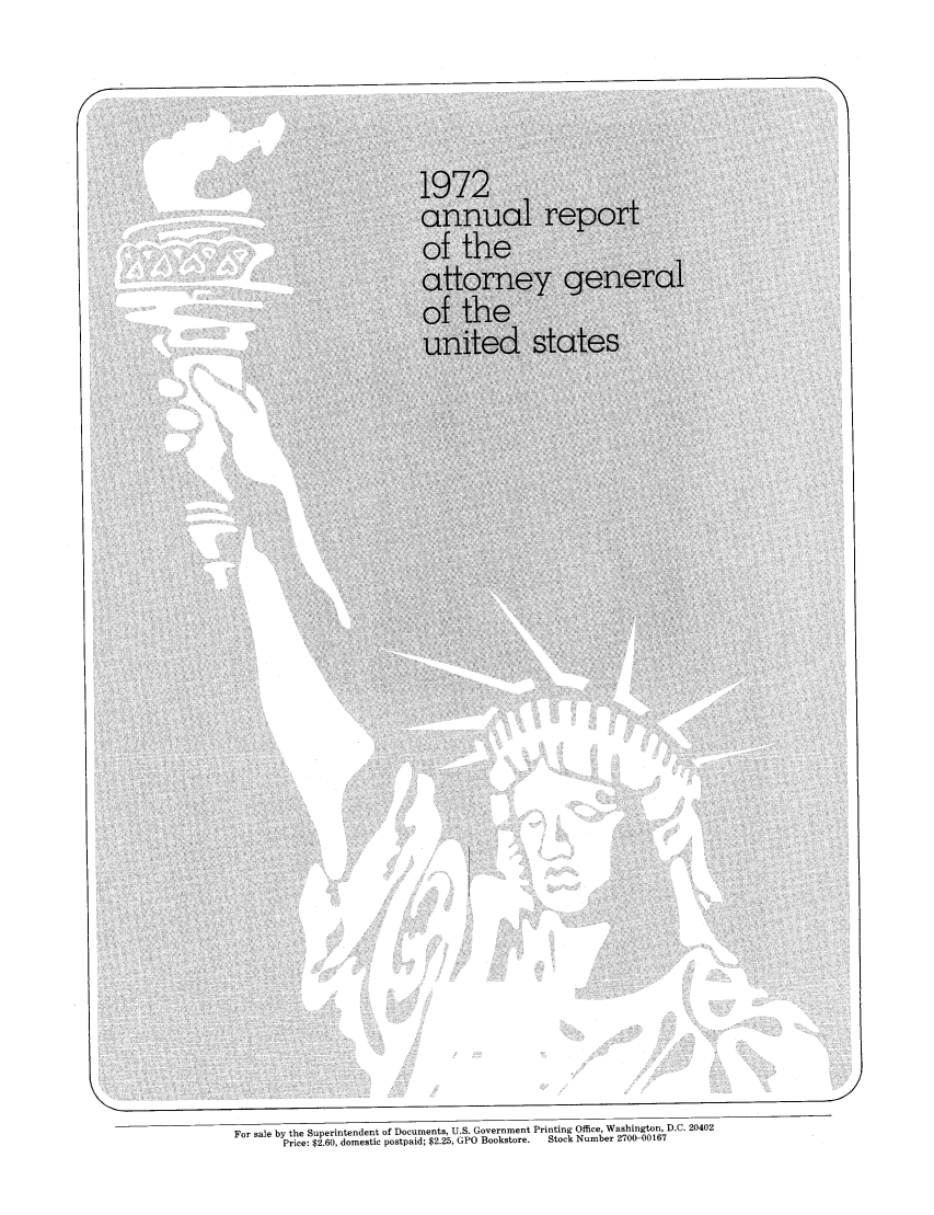 handle is hein.agopinions/attgenrept1972 and id is 1 raw text is: 1972
annual report
of the
attorney general
united states
For sale by the Superintendent of Documents, U.S. Government Printing Office, Washington, D.C. 20402
Price: $2. 60, domestic postpaid; $2.25, GPO Bookstore.  Stock Number 27001-00167


