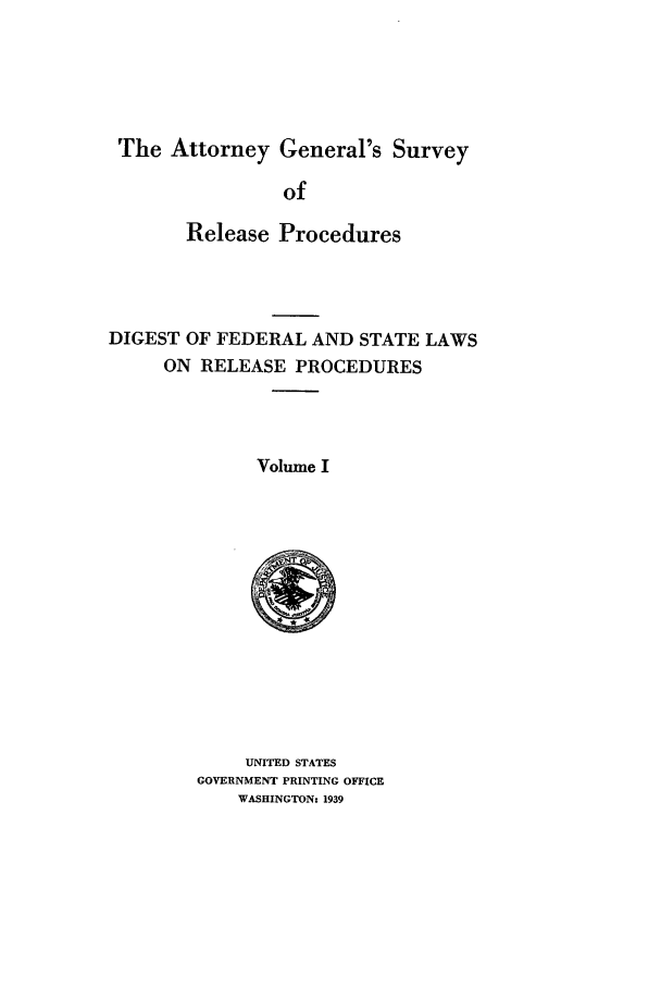 handle is hein.agopinions/attgenrl0001 and id is 1 raw text is: The Attorney General's Survey
of
Release Procedures
DIGEST OF FEDERAL AND STATE LAWS
ON RELEASE PROCEDURES
Volume I

UNITED STATES
GOVERNMENT PRINTING OFFICE
WASHINGTON: 1939


