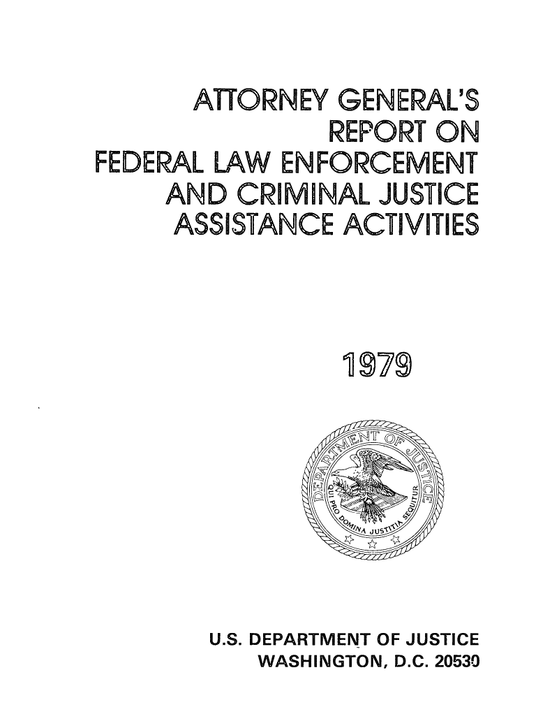 handle is hein.agopinions/attgrpt0001 and id is 1 raw text is: 

      ATTORNEY GENERL'S
               REPORT ON
FEDERAL LAW ENFORCEMENT
     AND CRIMINAL JUSTICE
     ASSISTANCE ACTIVITIES



                1979


U.S. DEPARTMENT OF JUSTICE
   WASHINGTON, D.C. 20530


