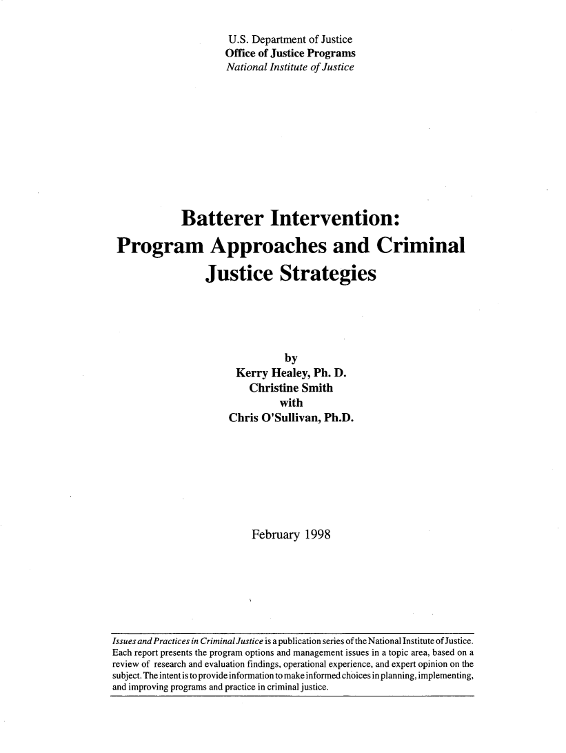 handle is hein.agopinions/batint0001 and id is 1 raw text is: 

                     U.S. Department of Justice
                     Office of Justice Programs
                     National Institute of Justice











            Batterer Intervention:

Program Approaches and Criminal

                 Justice Strategies





                                by
                       Kerry Healey, Ph. D.
                         Christine Smith
                               with
                     Chris O'Sullivan, Ph.D.








                          February 1998


Issues and Practices in CriminalJustice is a publication series of the National Institute of Justice.
Each report presents the program options and management issues in a topic area, based on a
review of research and evaluation findings, operational experience, and expert opinion on the
subject. The intent is to provide information to make informed choices in planning, implementing,
and improving programs and practice in criminal justice.


