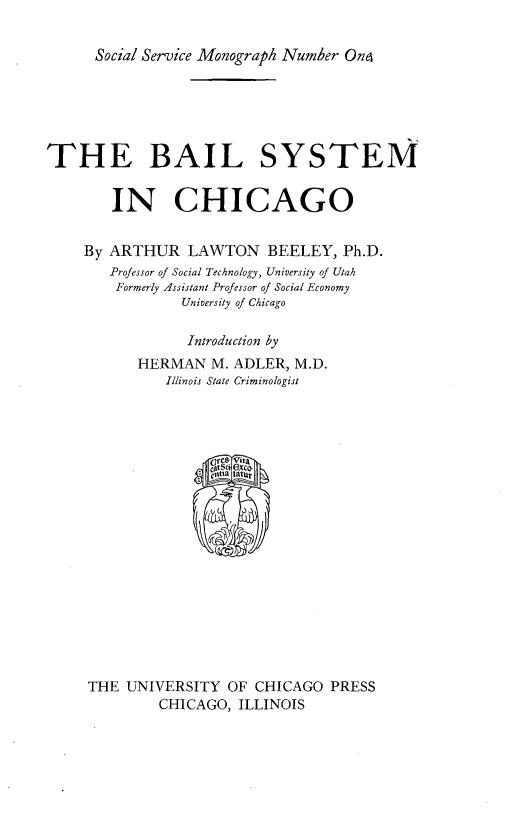 handle is hein.agopinions/blsychg0001 and id is 1 raw text is: Social Service Monograph Number Ono

THE BAIL SYSTEM
IN CHICAGO
By ARTHUR LAWTON BEELEY, Ph.D.
Professor of Social Technology, University of Utah
Formerly Assistant Professor of Social Economy
University of Chicago
Introduction by
HERMAN M. ADLER, M.D.
Illinois State Criminologist
ellCIA  1atur
THE UNIVERSITY OF CHICAGO PRESS
CHICAGO, ILLINOIS


