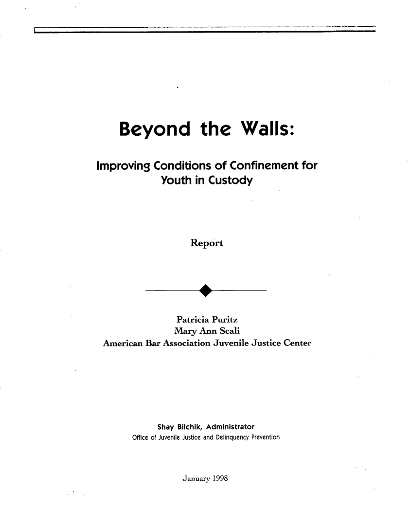 handle is hein.agopinions/btwiccyc0001 and id is 1 raw text is: Beyond the Walls:
Improving Conditions of Confinement for
Youth in Custody
Report
Patricia Puritz
Mary Ann Scali
American Bar Association Juvenile Justice Center

Shay Bilchik, Administrator
Office of Juvenile Justice and Delinquency Prevention

January 1998


