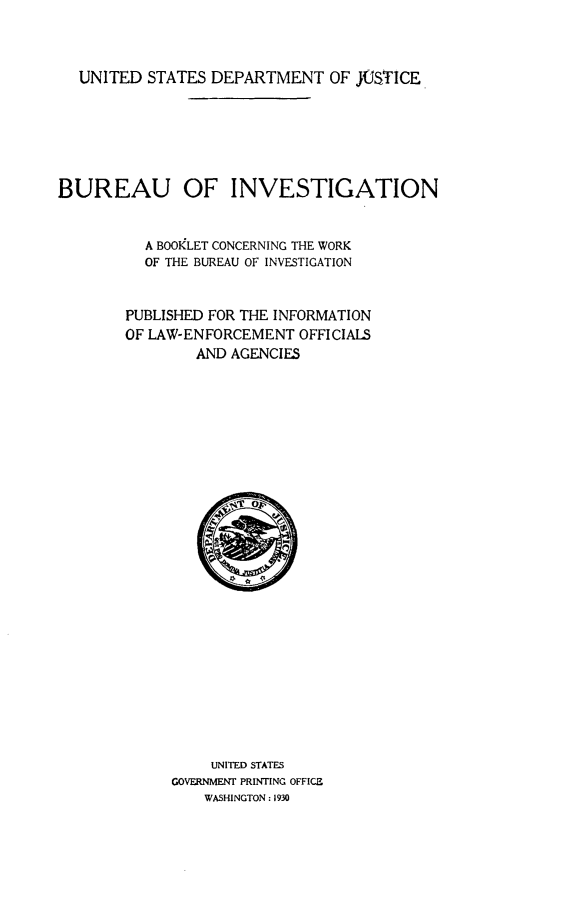 handle is hein.agopinions/buoivnabt0001 and id is 1 raw text is: 



UNITED  STATES DEPARTMENT OF JUSTICE


BUREAU OF INVESTIGATION


          A BOOKLET CONCERNING THE WORK
          OF THE BUREAU OF INVESTIGATION


        PUBLISHED FOR THE INFORMATION
        OF LAW-ENFORCEMENT  OFFICIALS
                AND AGENCIES



























                UNITED STATES
             GOVERNMENT PRINTING OFFICE
                 WASHINGTON : 1930


