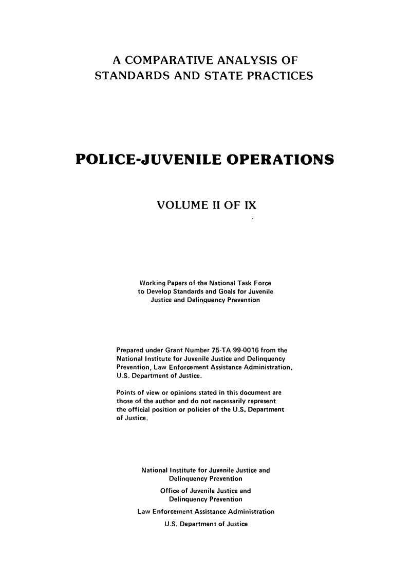 handle is hein.agopinions/cadelqprvt0002 and id is 1 raw text is: 






         A COMPARATIVE ANALYSIS OF

     STANDARDS AND STATE PRACTICES










POLICE-JUVENILE OPERATIONS





                    VOLUME II OF IX









                Working Papers of the National Task Force
                to Develop Standards and Goals for Juvenile
                   Justice and Delinquency Prevention





          Prepared under Grant Number 75-TA-99-0016 from the
          National Institute for Juvenile Justice and Delinquency
          Prevention, Law Enforcement Assistance Administration,
          U.S. Department of Justice.

          Points of view or opinions stated in this document are
          those of the author and do not necessarily represent
          the official position or policies of the U.S. Department
          of Justice.






                 National Institute for Juvenile Justice and
                       Delinquency Prevention
                     Office of Juvenile Justice and
                       Delinquency Prevention

                Law Enforcement Assistance Administration
                      U.S. Department of Justice


