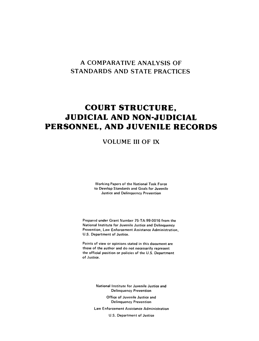 handle is hein.agopinions/cadelqprvt0003 and id is 1 raw text is: 













               A COMPARATIVE ANALYSIS OF

           STANDARDS AND STATE PRACTICES








                 COURT STRUCTURE,

        JUDICIAL AND NON-JUDICIAL

PERSONNEL, AND JUVENILE RECORDS


                        VOLUME III OF IX









                     Working Papers of the National Task Force
                     to Develop Standards and Goals for Juvenile
                       Justice and Delinquency Prevention





                Prepared under Grant Number 75-TA-99-0016 from the
                National Institute for Juvenile Justice and Delinquency
                Prevention, Law Enforcement Assistance Administration,
                U.S. Department of Justice.

                Points of view or opinions stated in this document are
                those of the author and do not necessarily represent
                the official position or policies of the U.S, Department
                of Justice.






                     National Institute for Juvenile Justice and
                           Delinquency Prevention
                           Office of Juvenile Justice and
                           Delinquency Prevention
                    Law Enforcement Assistance Administration
                          U.S. Department of Justice


