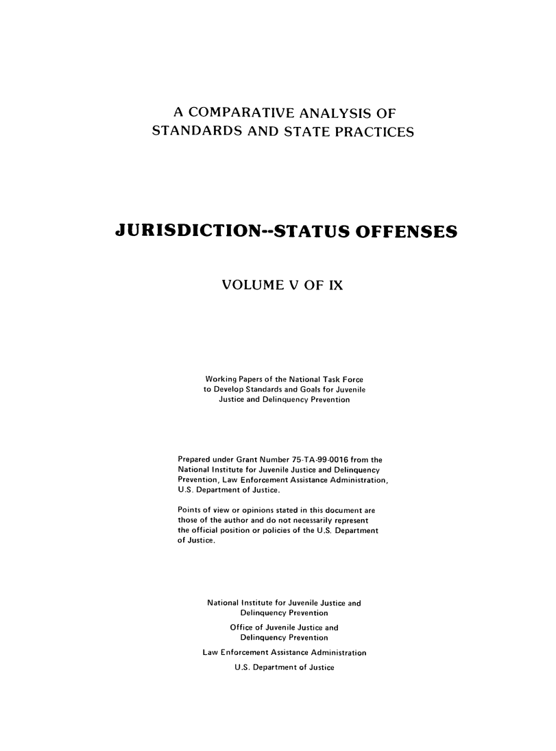 handle is hein.agopinions/cadelqprvt0005 and id is 1 raw text is: 











            A COMPARATIVE ANALYSIS OF

        STANDARDS AND STATE PRACTICES











JURISDICTION--STATUS OFFENSES





                      VOLUME V OF IX









                   Working Papers of the National Task Force
                   to Develop Standards and Goals for Juvenile
                      Justice and Delinquency Prevention






             Prepared under Grant Number 75-TA-99-0016 from the
             National Institute for Juvenile Justice and Delinquency
             Prevention, Law Enforcement Assistance Administration,
             U.S. Department of Justice.

             Points of view or opinions stated in this document are
             those of the author and do not necessarily represent
             the official position or policies of the U.S, Department
             of Justice.






                   National Institute for Juvenile Justice and
                          Delinquency Prevention
                        Office of Juvenile Justice and
                          Delinquency Prevention
                  Law Enforcement Assistance Administration
                         U.S. Department of Justice


