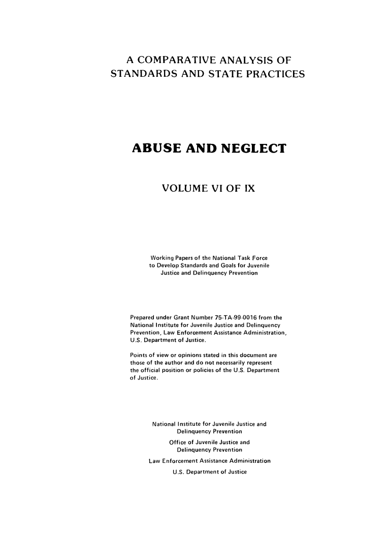 handle is hein.agopinions/cadelqprvt0006 and id is 1 raw text is: 







     A COMPARATIVE ANALYSIS OF

STANDARDS AND STATE PRACTICES










      ABUSE AND NEGLECT





               VOLUME VI OF IX









            Working Papers of the National Task Force
            to Develop Standards and Goals for Juvenile
              Justice and Delinquency Prevention






      Prepared under Grant Number 75-TA-99-0016 from the
      National Institute for Juvenile Justice and Delinquency
      Prevention, Law Enforcement Assistance Administration,
      U.S. Department of Justice.

      Points of view or opinions stated in this document are
      those of the author and do not necessarily represent
      the official position or policies of the U.S, Department
      of Justice.






            National Institute for Juvenile Justice and
                   Delinquency Prevention
                 Office of Juvenile Justice and
                   Delinquency Prevention
           Law Enforcement Assistance Administration
                  U.S. Department of Justice


