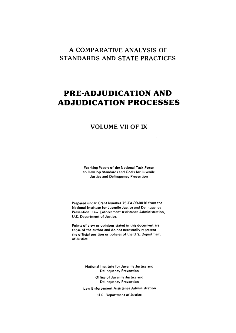 handle is hein.agopinions/cadelqprvt0007 and id is 1 raw text is: 











     A COMPARATIVE ANALYSIS OF

 STANDARDS AND STATE PRACTICES








   PRE-ADJUDICATION AND

ADJUDICATION PROCESSES





               VOLUME VII OF IX









            Working Papers of the National Task Force
            to Develop Standards and Goals for Juvenile
              Justice and Delinquency Prevention





      Prepared under Grant Number 75-TA-99-0016 from the
      National Institute for Juvenile Justice and Delinquency
      Prevention, Law Enforcement Assistance Administration,
      U.S. Department of Justice.

      Points of view or opinions stated in this document are
      those of the author and do not necessarily represent
      the official position or policies of the U.S. Department
      of Justice.






            National Institute for Juvenile Justice and
                   Delinquency Prevention
                 Office of Juvenile Justice and
                   Delinquency Prevention
            Law Enforcement Assistance Administration
                  U.S. Department of Justice


