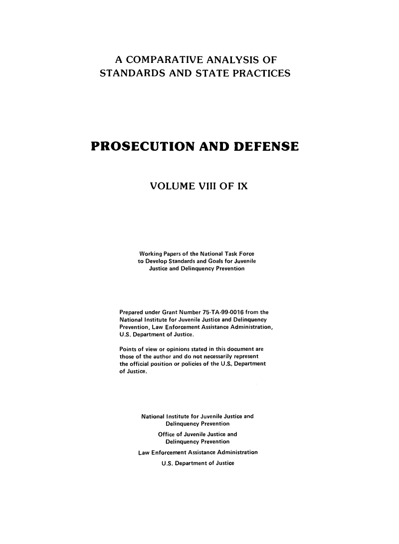 handle is hein.agopinions/cadelqprvt0008 and id is 1 raw text is: 







       A  COMPARATIVE ANALYSIS OF

   STANDARDS AND STATE PRACTICES










PROSECUTION AND DEFENSE





                 VOLUME VIII OF IX









              Working Papers of the National Task Force
              to Develop Standards and Goals for Juvenile
                 Justice and Delinquency Prevention






        Prepared under Grant Number 75-TA-99-0016 from the
        National Institute for Juvenile Justice and Delinquency
        Prevention, Law Enforcement Assistance Administration,
        U.S. Department of Justice.

        Points of view or opinions stated in this document are
        those of the author and do not necessarily represent
        the official position or policies of the U.S. Department
        of Justice.






              National Institute for Juvenile Justice and
                     Delinquency Prevention
                   Office of Juvenile Justice and
                     Delinquency Prevention
              Law Enforcement Assistance Administration
                    U.S. Department of Justice


