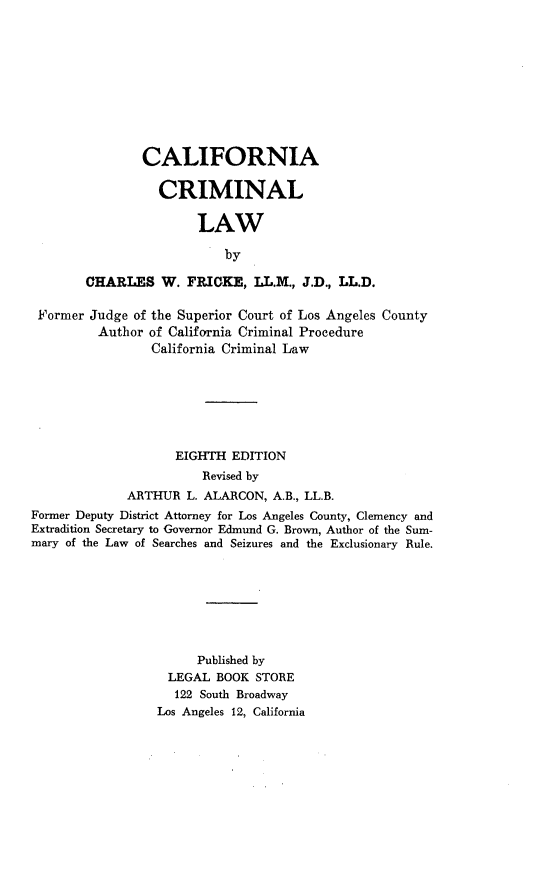 handle is hein.agopinions/calicrimlaw0001 and id is 1 raw text is: CALIFORNIA
CRIMINAL
LAW
by
CHARLES W. FRICKE, LL.M., J.D., LL.D.

Former Judge of the Superior Court of Los Angeles County
Author of California Criminal Procedure
California Criminal Law
EIGHTH EDITION
Revised by
ARTHUR L. ALARCON, A.B., LL.B.
Former Deputy District Attorney for Los Angeles County, Clemency and
Extradition Secretary to Governor Edmund G. Brown, Author of the Sum-
mary of the Law of Searches and Seizures and the Exclusionary Rule.
Published by
LEGAL BOOK STORE
122 South Broadway
Los Angeles 12, California


